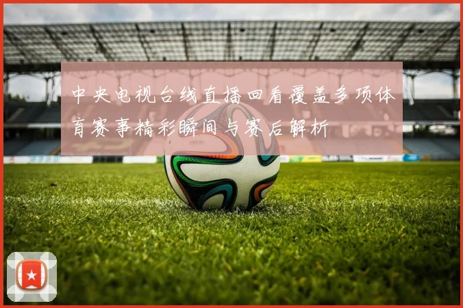 中央电视台线直播回看覆盖多项体育赛事精彩瞬间与赛后解析