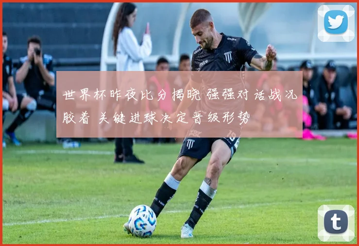 世界杯昨夜比分揭晓 强强对话战况胶着 关键进球决定晋级形势