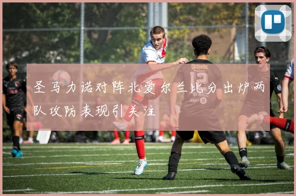 圣马力诺对阵北爱尔兰比分出炉两队攻防表现引关注