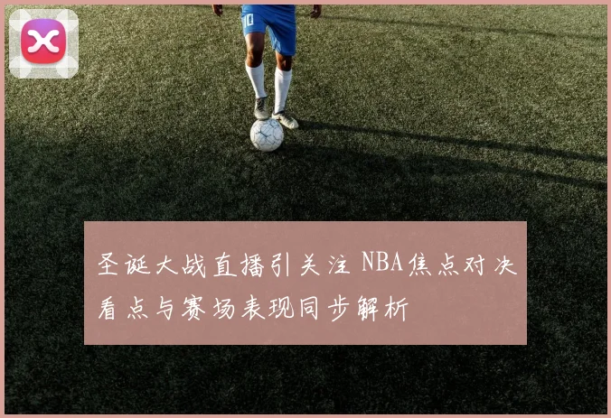 圣诞大战直播引关注 NBA焦点对决看点与赛场表现同步解析